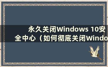 永久关闭Windows 10安全中心（如何彻底关闭Windows 10安全中心）